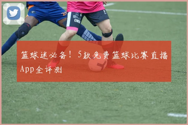 篮球迷必备！5款免费篮球比赛直播App全评测