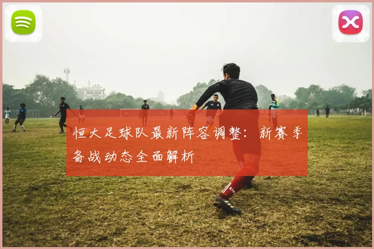 恒大足球队最新阵容调整：新赛季备战动态全面解析