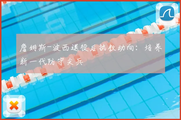 詹姆斯-波西退役后执教动向：培养新一代防守尖兵