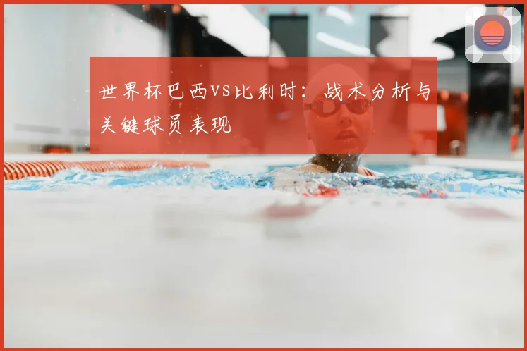 世界杯巴西vs比利时：战术分析与关键球员表现