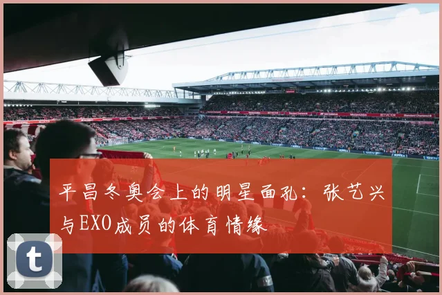 平昌冬奥会上的明星面孔：张艺兴与EXO成员的体育情缘