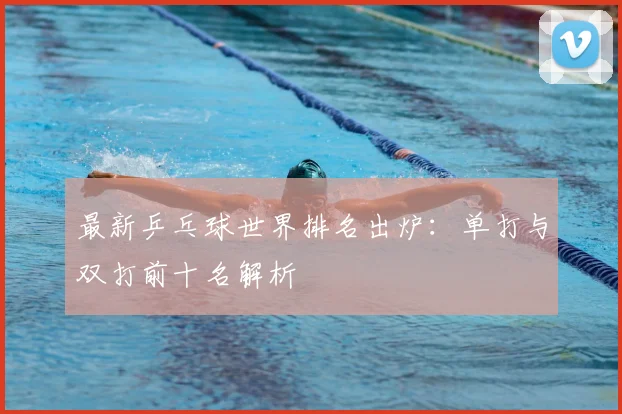 最新乒乓球世界排名出炉：单打与双打前十名解析