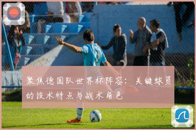 聚焦德国队世界杯阵容：关键球员的技术特点与战术角色