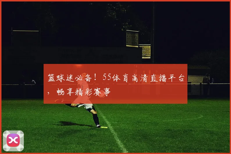 篮球迷必备！55体育高清直播平台，畅享精彩赛事