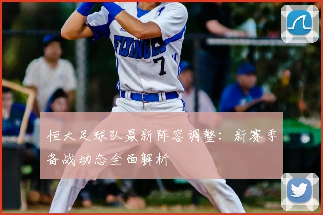 恒大足球队最新阵容调整:新赛季备战动态全面解析