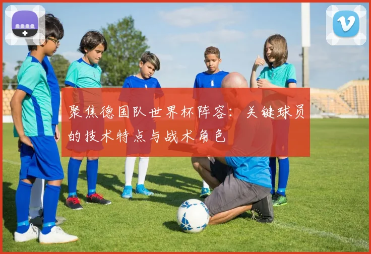 聚焦德国队世界杯阵容:关键球员的技术特点与战术角色