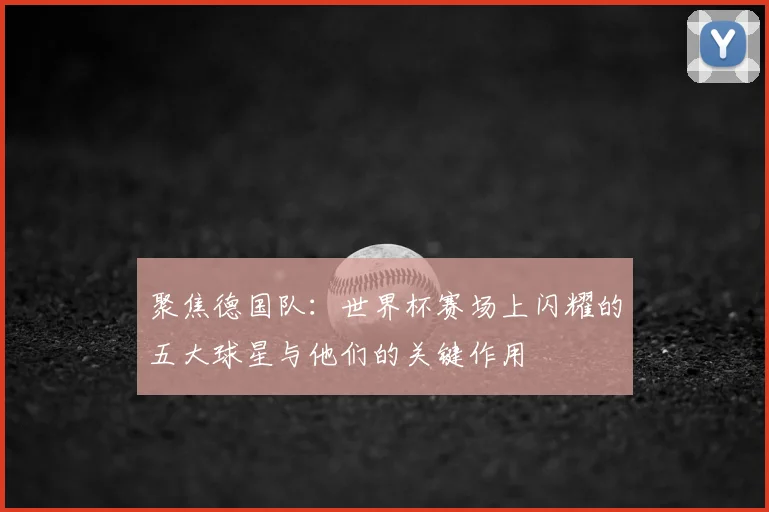 聚焦德国队:世界杯赛场上闪耀的五大球星与他们的关键作用