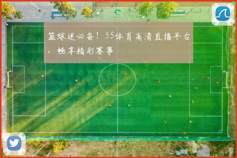 篮球迷必备！55体育高清直播平台，畅享精彩赛事
