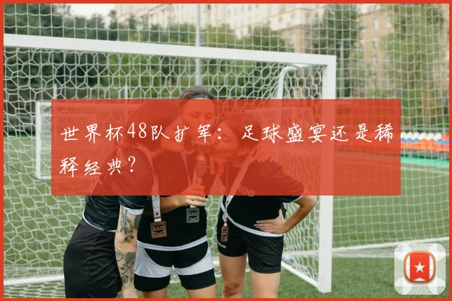 世界杯48队扩军：足球盛宴还是稀释经典？
