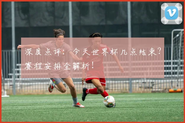 深度点评：今天世界杯几点结束？赛程安排全解析！