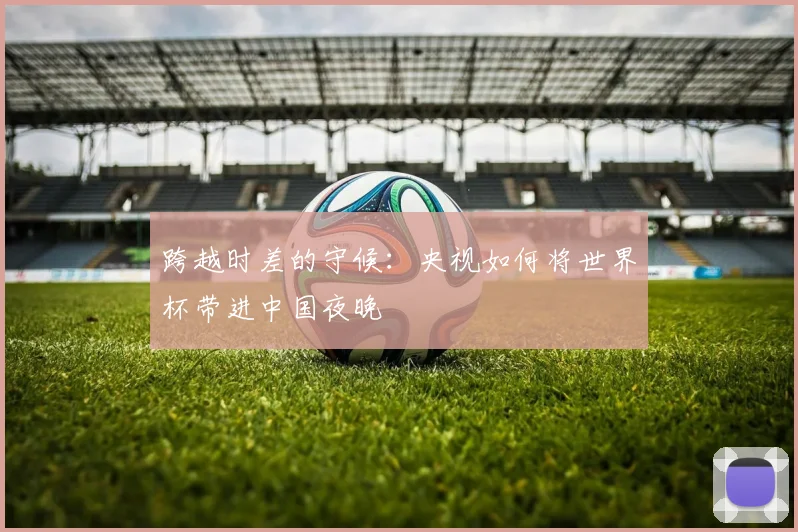 跨越时差的守候：央视如何将世界杯带进中国夜晚