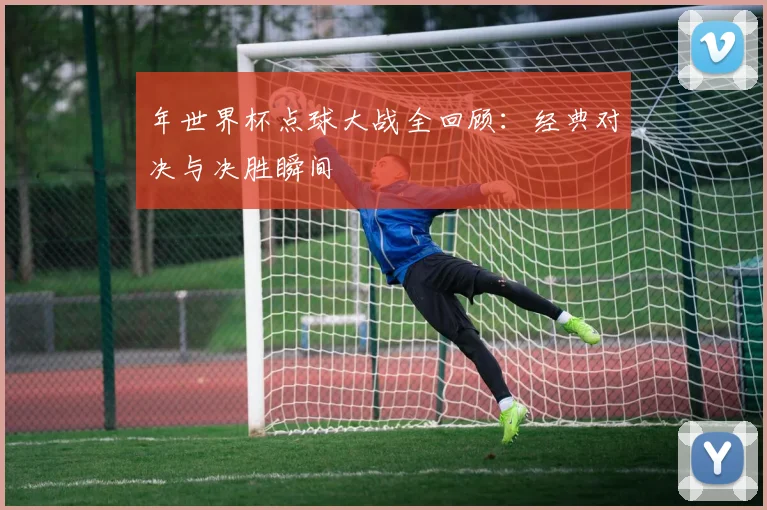 年世界杯点球大战全回顾：经典对决与决胜瞬间