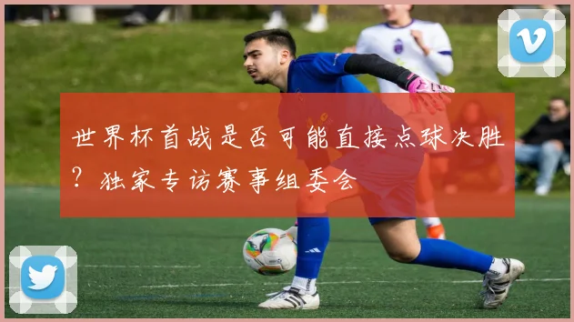 世界杯首战是否可能直接点球决胜？独家专访赛事组委会