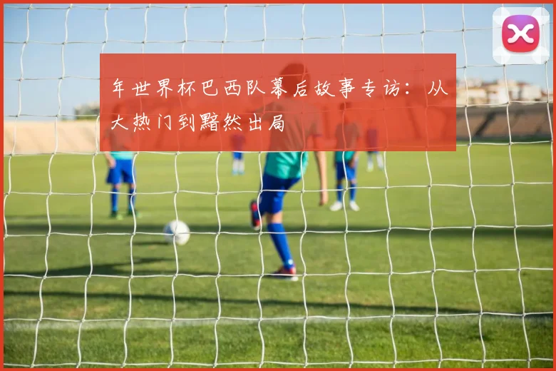 年世界杯巴西队幕后故事专访：从大热门到黯然出局