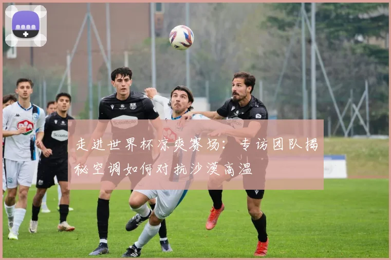 走进世界杯凉爽赛场：专访团队揭秘空调如何对抗沙漠高温