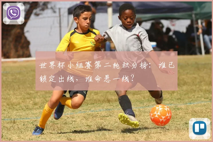 世界杯小组赛第二轮积分榜：谁已锁定出线，谁命悬一线？