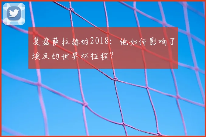 复盘萨拉赫的2018：他如何影响了埃及的世界杯征程？