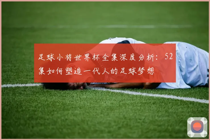 足球小将世界杯全集深度分析：52集如何塑造一代人的足球梦想
