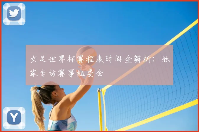 女足世界杯赛程表时间全解析：独家专访赛事组委会