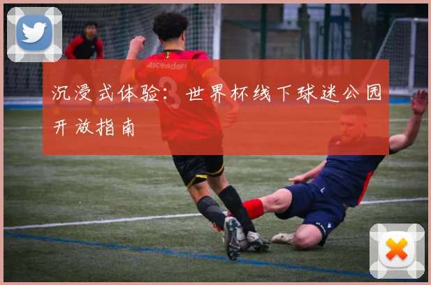 沉浸式体验:世界杯线下球迷公园开放指南