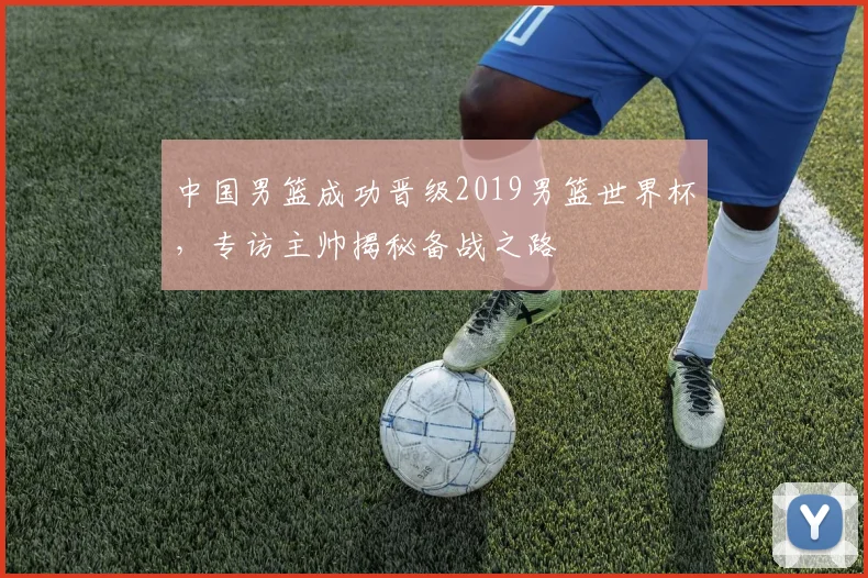中国男篮成功晋级2019男篮世界杯,专访主帅揭秘备战之路