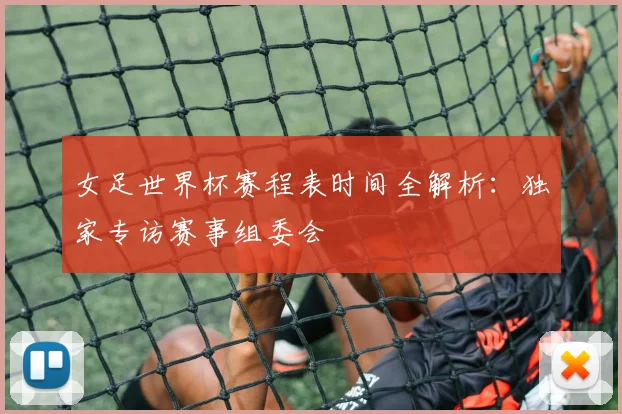 女足世界杯赛程表时间全解析:独家专访赛事组委会