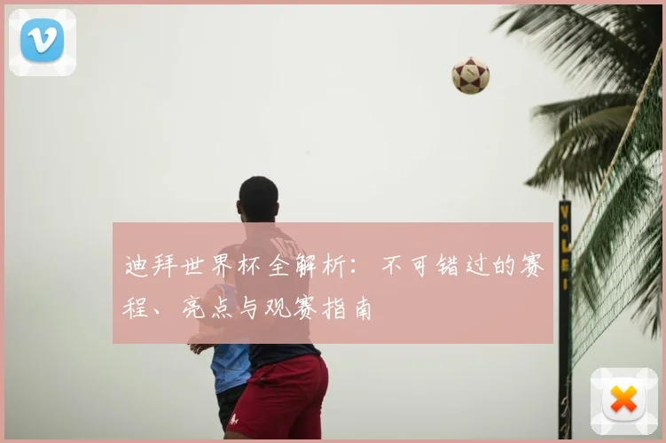 迪拜世界杯全解析：不可错过的赛程、亮点与观赛指南