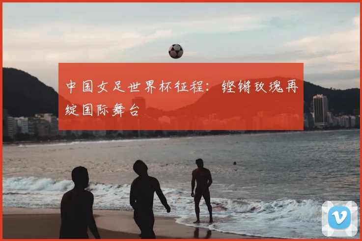 中国女足世界杯征程：铿锵玫瑰再绽国际舞台