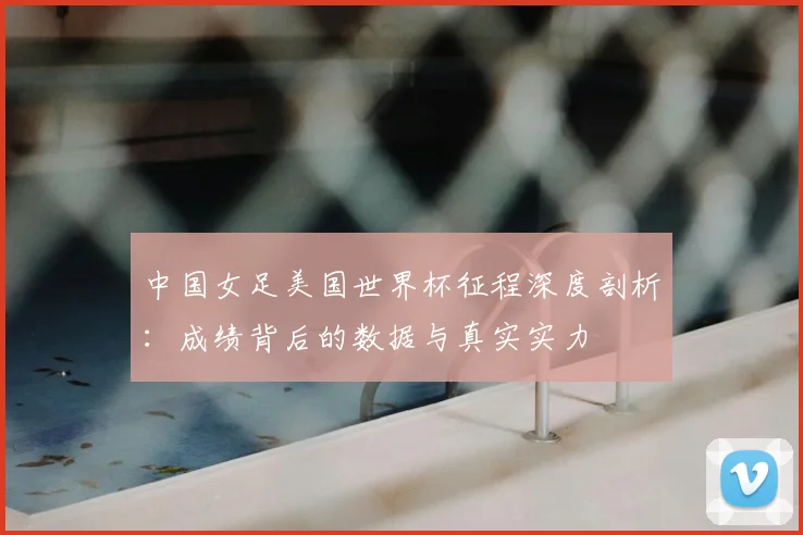 中国女足美国世界杯征程深度剖析：成绩背后的数据与真实实力
