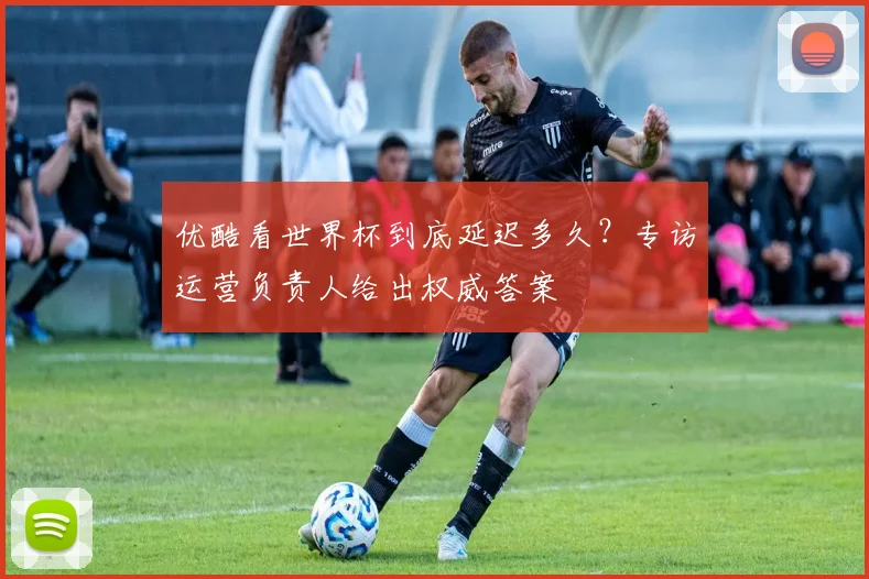 优酷看世界杯到底延迟多久？专访运营负责人给出权威答案