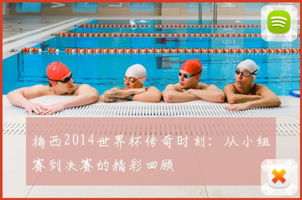 梅西2014世界杯传奇时刻:从小组赛到决赛的精彩回顾