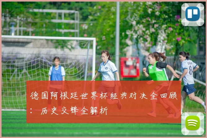 德国阿根廷世界杯经典对决全回顾:历史交锋全解析