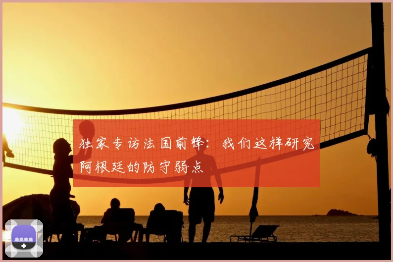 独家专访法国前锋:我们这样研究阿根廷的防守弱点