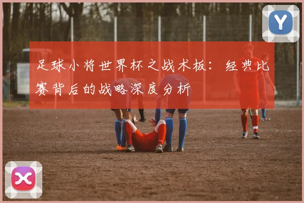 足球小将世界杯之战术板：经典比赛背后的战略深度分析