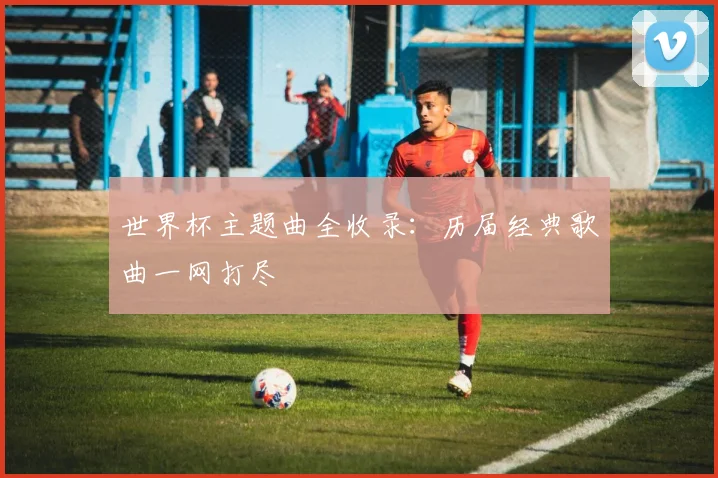 世界杯主题曲全收录:历届经典歌曲一网打尽