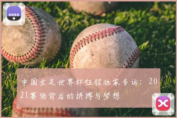 中国女足世界杯征程独家专访：2021赛场背后的拼搏与梦想