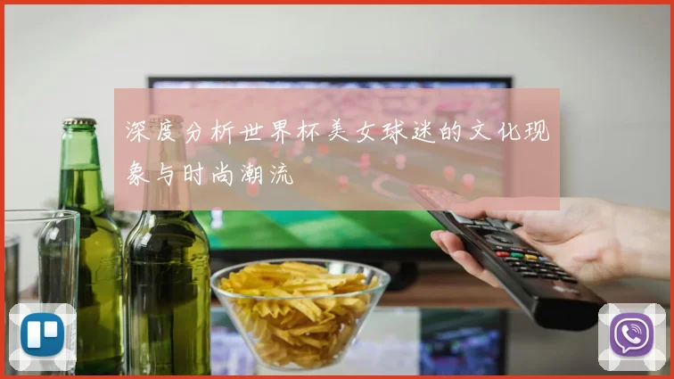 深度分析世界杯美女球迷的文化现象与时尚潮流