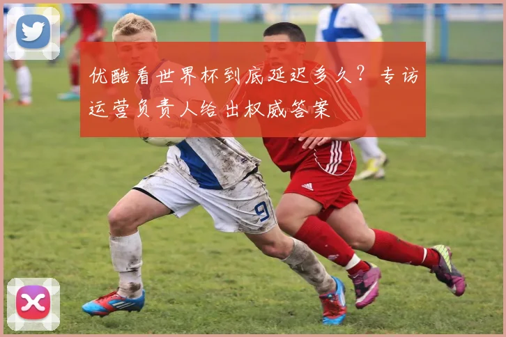 优酷看世界杯到底延迟多久?专访运营负责人给出权威答案