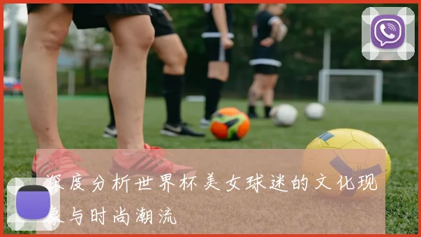 深度分析世界杯美女球迷的文化现象与时尚潮流