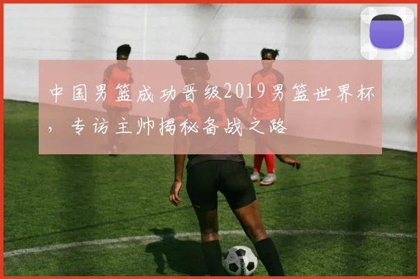 中国男篮成功晋级2019男篮世界杯，专访主帅揭秘备战之路