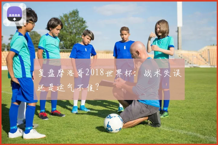 复盘摩洛哥2018世界杯：战术失误还是运气不佳？