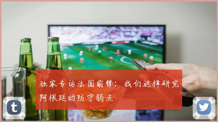 独家专访法国前锋：我们这样研究阿根廷的防守弱点