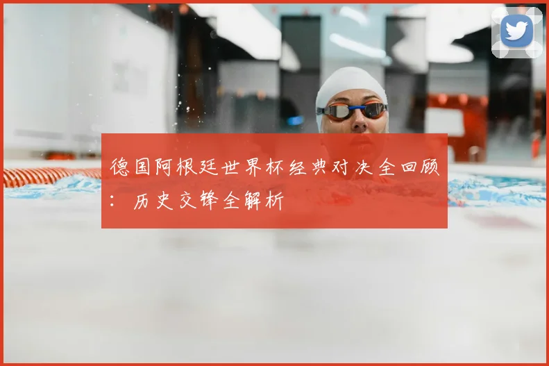 德国阿根廷世界杯经典对决全回顾：历史交锋全解析