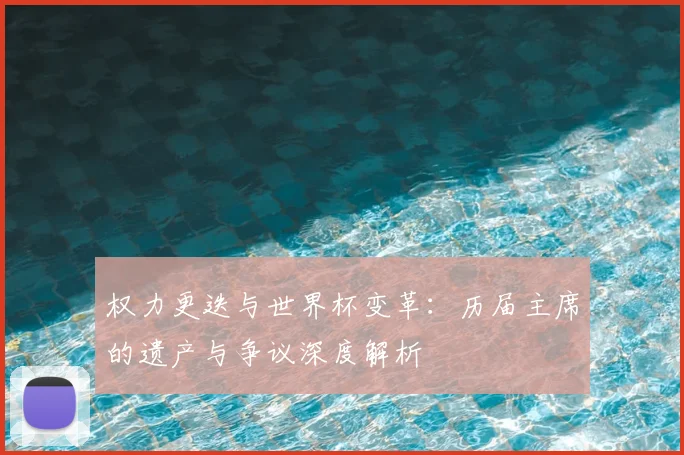 权力更迭与世界杯变革：历届主席的遗产与争议深度解析