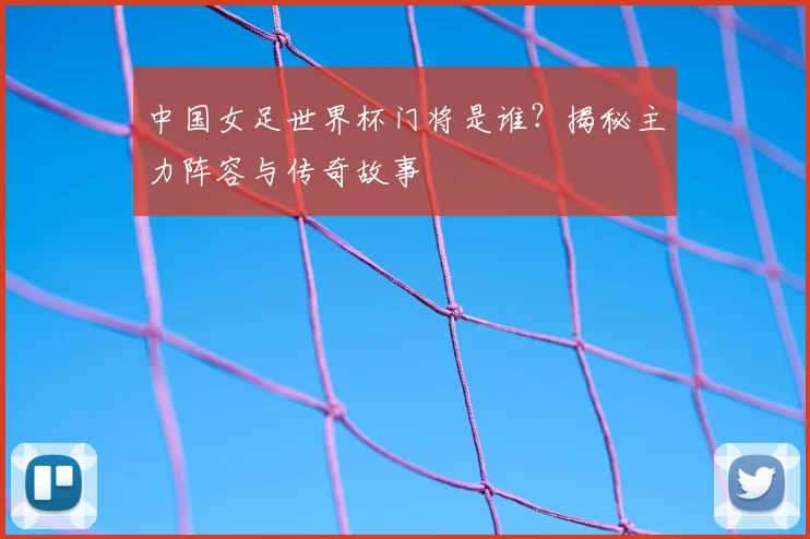 中国女足世界杯门将是谁？揭秘主力阵容与传奇故事